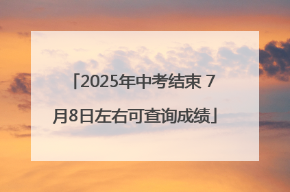 2025年中考结束 7月8日左右可查询成绩