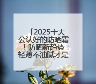 2025十大公认好的防晒霜！防晒新趋势：轻薄不油腻才是王道