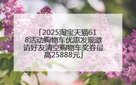 2025淘宝天猫618活动购物车优惠发现邀请好友清空购物车奖券最高25888元