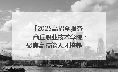 2025高招全服务｜商丘职业技术学院：聚焦高技能人才培养 谱写高质量发展篇章