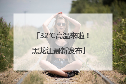 32℃高温来啦！黑龙江最新发布
