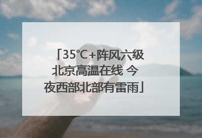 35℃+阵风六级 北京高温在线 今夜西部北部有雷雨