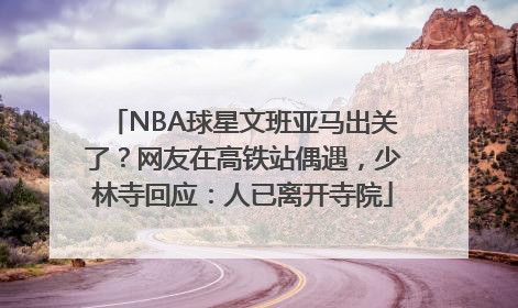 NBA球星文班亚马出关了？网友在高铁站偶遇，少林寺回应：人已离开寺院